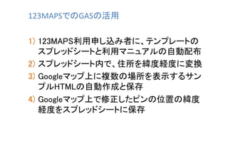 123MAPSでのGASの活用	
1)  123MAPS利用申し込み者に、テンプレートの
スプレッドシートと利用マニュアルの自動配布	
2)  スプレッドシート内で、住所を緯度経度に変換	
3)  Googleマップ上に複数の場所を表示するサン...