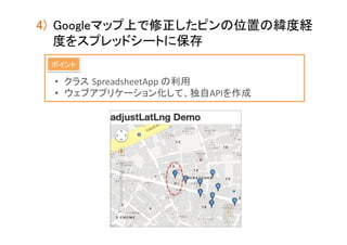 4)  Googleマップ上で修正したピンの位置の緯度経
度をスプレッドシートに保存	
ポイント	

•  クラス SpreadsheetApp	
  の利用	
  
•  ウェブアプリケーション化して、独自APIを作成	

 