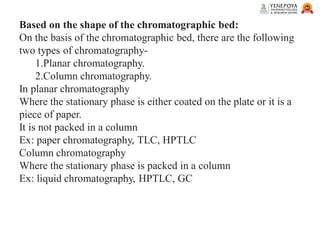 Based on the shape of the chromatographic bed:
On the basis of the chromatographic bed, there are the following
two types of chromatography-
1.Planar chromatography.
2.Column chromatography.
In planar chromatography
Where the stationary phase is either coated on the plate or it is a
piece of paper.
It is not packed in a column
Ex: paper chromatography, TLC, HPTLC
Column chromatography
Where the stationary phase is packed in a column
Ex: liquid chromatography, HPTLC, GC
 