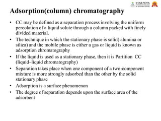 Adsorption(column) chromatography
• CC may be defined as a separation process involving the uniform
percolation of a liquid solute through a column packed with finely
divided material.
• The technique in which the stationary phase is solid( alumina or
silica) and the mobile phase is either a gas or liquid is known as
adsorption chromatography
• If the liquid is used as a stationary phase, then it is Partition CC
(liquid–liquid chromatography)
• Separation takes place when one component of a two-component
mixture is more strongly adsorbed than the other by the solid
stationary phase
• Adsorption is a surface phenomenon
• The degree of separation depends upon the surface area of the
adsorbent
 