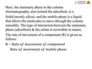 Here, the stationary phase in the column
chromatography, also termed the adsorbent, is a
Solid (mostly silica), and the mobile phase is a liquid
that allows the molecules to move through the column
smoothly. The type of interaction between the stationary
phase (adsorbent) & the solute is reversible in nature.
The rate of movement of a component (R) is given as
follows
R = 𝑅𝑎𝑡𝑒 𝑜𝑓 𝑚𝑜𝑣𝑒𝑚𝑒𝑛𝑡 𝑜𝑓 𝑐𝑜𝑚𝑝𝑜𝑛𝑒𝑛𝑡
𝑅𝑎𝑡𝑒 𝑜𝑓 𝑚𝑜𝑣𝑒𝑚𝑒𝑛𝑡 𝑜𝑓 𝑚𝑜𝑏𝑖𝑙𝑒 𝑝h𝑎𝑠e
 