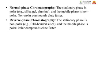 • Normal-phase Chromatography: The stationary phase is
polar (e.g., silica gel, alumina), and the mobile phase is non-
polar. Non-polar compounds elute faster.
• Reverse-phase Chromatography: The stationary phase is
non-polar (e.g., C18-bonded silica), and the mobile phase is
polar. Polar compounds elute faster.
 