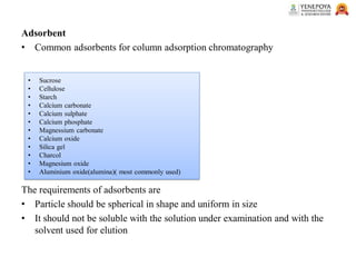 Adsorbent
• Common adsorbents for column adsorption chromatography
The requirements of adsorbents are
• Particle should be spherical in shape and uniform in size
• It should not be soluble with the solution under examination and with the
solvent used for elution
• Sucrose
• Cellulose
• Starch
• Calcium carbonate
• Calcium sulphate
• Calcium phosphate
• Magnessium carbonate
• Calcium oxide
• Silica gel
• Charcol
• Magnesium oxide
• Aluminium oxide(alumina)( most commonly used)
 