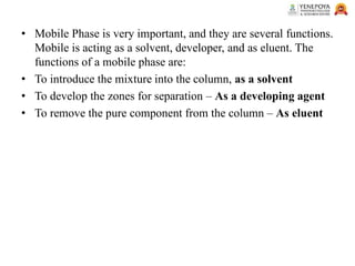 • Mobile Phase is very important, and they are several functions.
Mobile is acting as a solvent, developer, and as eluent. The
functions of a mobile phase are:
• To introduce the mixture into the column, as a solvent
• To develop the zones for separation – As a developing agent
• To remove the pure component from the column – As eluent
 