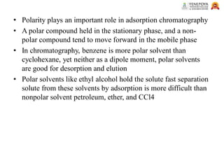 • Polarity plays an important role in adsorption chromatography
• A polar compound held in the stationary phase, and a non-
polar compound tend to move forward in the mobile phase
• In chromatography, benzene is more polar solvent than
cyclohexane, yet neither as a dipole moment, polar solvents
are good for desorption and elution
• Polar solvents like ethyl alcohol hold the solute fast separation
solute from these solvents by adsorption is more difficult than
nonpolar solvent petroleum, ether, and CCl4
 