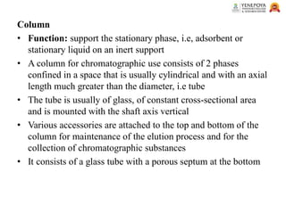 Column
• Function: support the stationary phase, i.e, adsorbent or
stationary liquid on an inert support
• A column for chromatographic use consists of 2 phases
confined in a space that is usually cylindrical and with an axial
length much greater than the diameter, i.e tube
• The tube is usually of glass, of constant cross-sectional area
and is mounted with the shaft axis vertical
• Various accessories are attached to the top and bottom of the
column for maintenance of the elution process and for the
collection of chromatographic substances
• It consists of a glass tube with a porous septum at the bottom
 