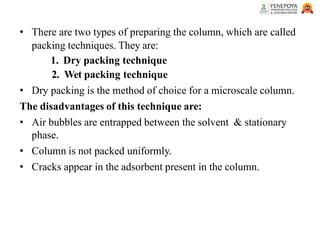 • There are two types of preparing the column, which are called
packing techniques. They are:
1. Dry packing technique
2. Wet packing technique
• Dry packing is the method of choice for a microscale column.
The disadvantages of this technique are:
• Air bubbles are entrapped between the solvent & stationary
phase.
• Column is not packed uniformly.
• Cracks appear in the adsorbent present in the column.
 