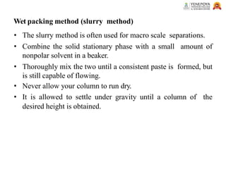 Wet packing method (slurry method)
• The slurry method is often used for macro scale separations.
• Combine the solid stationary phase with a small amount of
nonpolar solvent in a beaker.
• Thoroughly mix the two until a consistent paste is formed, but
is still capable of flowing.
• Never allow your column to run dry.
• It is allowed to settle under gravity until a column of the
desired height is obtained.
 