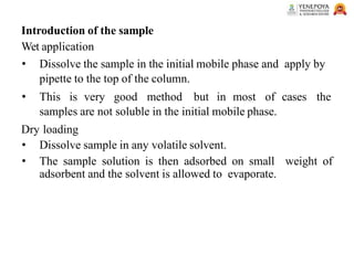 Introduction of the sample
Wet application
• Dissolve the sample in the initial mobile phase and apply by
pipette to the top of the column.
• This is very good method but in most of cases the
samples are not soluble in the initial mobile phase.
Dry loading
• Dissolve sample in any volatile solvent.
• The sample solution is then adsorbed on small weight of
adsorbent and the solvent is allowed to evaporate.
 