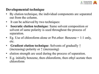 Developmental technique
• By elution technique, the individual components are separated
out from the column.
• It can be achieved by two techniques:
• Isocratic elution technique: Same solvent composition or
solvent of same polarity is used throughout the process of
separation.
• Eg. Use of chloroform alone or Pet.ether: Benzene = 1:1 only,
etc.
• Gradient elution technique: Solvents of gradually ↑
(increasing) polarity or ↑ (increasing)
• elution strength are used during the process of separation.
• E.g. initially benzene, then chloroform, then ethyl acetate then
chloroform
 