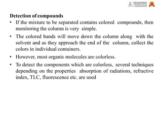 Detection of compounds
• If the mixture to be separated contains colored compounds, then
monitoring the column is very simple.
• The colored bands will move down the column along with the
solvent and as they approach the end of the column, collect the
colors in individual containers.
• However, most organic molecules are colorless.
• To detect the components which are colorless, several techniques
depending on the properties absorption of radiations, refractive
index, TLC, fluorescence etc. are used
 