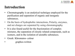 Introduction
• Chromatography is an analytical technique employed for the
purification and separation of organic and inorganic
substances.
• On the basis of hydrophobic interactions, Polarity, enzymes,
and net charges are separated by using chromatography.
• It is also found useful for the fractionation of complex
mixtures, the separation of closely related compounds, such as
isomers, and in the isolation of unstable substances.
• Greek: Khromatos- colour
• graphos-written
 