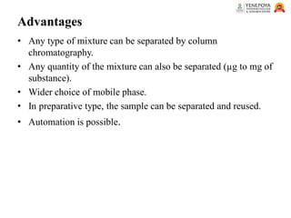 Advantages
• Any type of mixture can be separated by column
chromatography.
• Any quantity of the mixture can also be separated (µg to mg of
substance).
• Wider choice of mobile phase.
• In preparative type, the sample can be separated and reused.
• Automation is possible.
 