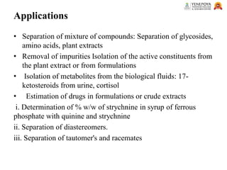 Applications
• Separation of mixture of compounds: Separation of glycosides,
amino acids, plant extracts
• Removal of impurities Isolation of the active constituents from
the plant extract or from formulations
• Isolation of metabolites from the biological fluids: 17-
ketosteroids from urine, cortisol
• Estimation of drugs in formulations or crude extracts
i. Determination of % w/w of strychnine in syrup of ferrous
phosphate with quinine and strychnine
ii. Separation of diastereomers.
iii. Separation of tautomer's and racemates
 