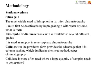 Methodology
Stationary phase
Silica gel :
The most widely used solid support in partition chromatography
It must first be deactivated by impregnating it with water or some
polar solvent
Kieselguhr or diatomaceous earth is available in several different
grades
It is used as support in reverse-phase chromatography
Cellulose: in the powdered form provides the advantage that it is
column packing which duplicates the sheet method, paper
chromatography
Cellulose is more often used where a large quantity of samples needs
to be separated
 