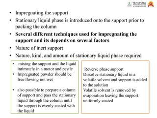 • Impregnating the support
• Stationary liquid phase is introduced onto the support prior to
packing the column
• Several different techniques used for impregnating the
support and its depends on several factors
• Nature of inert support
• Nature, kind, and amount of stationary liquid phase required
• mixing the support and the liquid
intimately in a motor and pestle
• Impregnated powder should be
free flowing not wet
• also possible to prepare a column
of support and pass the stationary
liquid through the column until
the support is evenly coated with
the liquid
Reverse phase support
Dissolve stationary liquid in a
volatile solvent and support is added
to the solution
Volatile solvent is removed by
evaporation leaving the support
uniformly coated
 