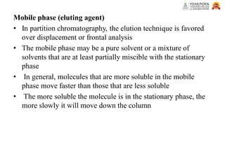 Mobile phase (eluting agent)
• In partition chromatography, the elution technique is favored
over displacement or frontal analysis
• The mobile phase may be a pure solvent or a mixture of
solvents that are at least partially miscible with the stationary
phase
• In general, molecules that are more soluble in the mobile
phase move faster than those that are less soluble
• The more soluble the molecule is in the stationary phase, the
more slowly it will move down the column
 