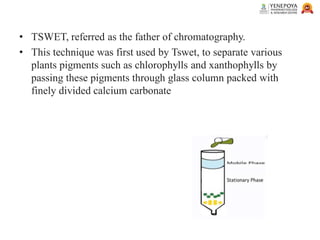 • TSWET, referred as the father of chromatography.
• This technique was first used by Tswet, to separate various
plants pigments such as chlorophylls and xanthophylls by
passing these pigments through glass column packed with
finely divided calcium carbonate
 