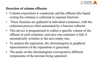 Detection of column effluents
• Column experiment is conducted, and the effluent (the liquid
exiting the column) is collected in separate fractions.
• These fractions are gathered in individual containers, with the
collection process often automated by a fraction collector
• This device is programmed to collect a specific volume of the
effluent in each container, and once one container is full, it
automatically switches to the next empty one.
• To analyze the separation, the chromatogram (a graphical
representation of the separation) is generated.
• The peaks on the chromatogram correspond to different
components of the mixture being separated.
 