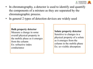 • In chromatography, a detector is used to identify and quantify
the components of a mixture as they are separated by the
chromatographic process.
• In general 2 types of detection devices are widely used
Bulk property detector
Measure a change in some
overall physical property in
the mobile phase as it emerges
from the column
Ex: refractive index
conductance
Solute property detector
Sensitive to changes in a
physical property of a solute
as it emerges from the
column in the mobile phase
Ex: uv-visible absorption
 