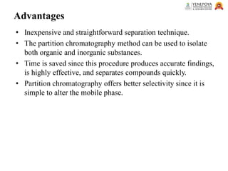 Advantages
• Inexpensive and straightforward separation technique.
• The partition chromatography method can be used to isolate
both organic and inorganic substances.
• Time is saved since this procedure produces accurate findings,
is highly effective, and separates compounds quickly.
• Partition chromatography offers better selectivity since it is
simple to alter the mobile phase.
 