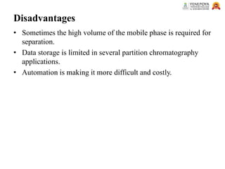 Disadvantages
• Sometimes the high volume of the mobile phase is required for
separation.
• Data storage is limited in several partition chromatography
applications.
• Automation is making it more difficult and costly.
 