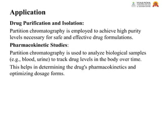 Application
Drug Purification and Isolation:
Partition chromatography is employed to achieve high purity
levels necessary for safe and effective drug formulations.
Pharmacokinetic Studies:
Partition chromatography is used to analyze biological samples
(e.g., blood, urine) to track drug levels in the body over time.
This helps in determining the drug's pharmacokinetics and
optimizing dosage forms.
 