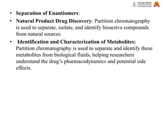 • Separation of Enantiomers:
• Natural Product Drug Discovery: Partition chromatography
is used to separate, isolate, and identify bioactive compounds
from natural sources
• Identification and Characterization of Metabolites:
Partition chromatography is used to separate and identify these
metabolites from biological fluids, helping researchers
understand the drug’s pharmacodynamics and potential side
effects.
 