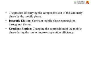 • The process of carrying the components out of the stationary
phase by the mobile phase.
• Isocratic Elution: Constant mobile phase composition
throughout the run.
• Gradient Elution: Changing the composition of the mobile
phase during the run to improve separation efficiency.
 