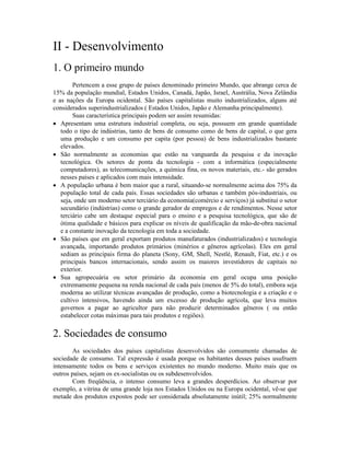 II - Desenvolvimento
1. O primeiro mundo
        Pertencem a esse grupo de países denominado primeiro Mundo, que abrange cerca de
15% da população mundial, Estados Unidos, Canadá, Japão, Israel, Austrália, Nova Zelândia
e as nações da Europa ocidental. São países capitalistas muito industrializados, alguns até
considerados superindustrializados ( Estados Unidos, Japão e Alemanha principalmente).
        Suas característica principais podem ser assim resumidas:
· Apresentam uma estrutura industrial completa, ou seja, possuem em grande quantidade
   todo o tipo de indústrias, tanto de bens de consumo como de bens de capital, o que gera
   uma produção e um consumo per capita (por pessoa) de bens industrializados bastante
   elevados.
· São normalmente as economias que estão na vanguarda da pesquisa e da inovação
   tecnológica. Os setores de ponta da tecnologia - com a informática (especialmente
   computadores), as telecomunicações, a química fina, os novos materiais, etc.- são gerados
   nesses países e aplicados com mais intensidade.
· A população urbana é bem maior que a rural, situando-se normalmente acima dos 75% da
   população total de cada país. Essas sociedades são urbanas e também pós-industriais, ou
   seja, onde um moderno setor terciário da economia(comércio e serviços) já substitui o setor
   secundário (indústrias) como o grande gerador de empregos e de rendimentos. Nesse setor
   terciário cabe um destaque especial para o ensino e a pesquisa tecnológica, que são de
   ótima qualidade e básicos para explicar os níveis de qualificação da mão-de-obra nacional
   e a constante inovação da tecnologia em toda a sociedade.
· São países que em geral exportam produtos manufaturados (industrializados) e tecnologia
   avançada, importando produtos primários (minérios e gêneros agrícolas). Eles em geral
   sediam as principais firma do planeta (Sony, GM, Shell, Nestlé, Renault, Fiat, etc.) e os
   principais bancos internacionais, sendo assim os maiores investidores de capitais no
   exterior.
· Sua agropecuária ou setor primário da economia em geral ocupa uma posição
   extremamente pequena na renda nacional de cada país (menos de 5% do total), embora seja
   moderna ao utilizar técnicas avançadas de produção, como a biotecnologia e a criação e o
   cultivo intensivos, havendo ainda um excesso de produção agrícola, que leva muitos
   governos a pagar ao agricultor para não produzir determinados gêneros ( ou então
   estabelecer cotas máximas para tais produtos e regiões).

2. Sociedades de consumo
        As sociedades dos países capitalistas desenvolvidos são comumente chamadas de
sociedade de consumo. Tal expressão é usada porque os habitantes desses países usufruem
intensamente todos os bens e serviços existentes no mundo moderno. Muito mais que os
outros países, sejam os ex-socialistas ou os subdesenvolvidos.
        Com freqüência, o intenso consumo leva a grandes desperdícios. Ao observar por
exemplo, a vitrina de uma grande loja nos Estados Unidos ou na Europa ocidental, vê-se que
metade dos produtos expostos pode ser considerada absolutamente inútil; 25% normalmente
 