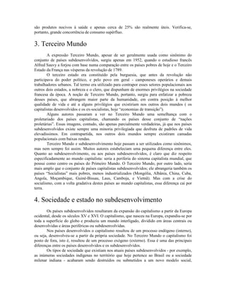 são produtos nocivos à saúde e apenas cerca de 25% são realmente úteis. Verifica-se,
portanto, grande concorrência de consumo supérfluo.

3. Terceiro Mundo
        A expressão Terceiro Mundo, apesar de ser geralmente usada como sinônimo do
conjunto de países subdesenvolvidos, surgiu apenas em 1952, quando o estudioso francês
Alfred Sauvy a forjou com base numa comparação entre os países pobres de hoje e o Terceiro
Estado da França nas vésperas da revolução de 1789.
        O terceiro estado era constituído pela burguesia, que antes da revolução não
participava do poder político, e pelo povo em geral - camponeses operários e demais
trabalhadores urbanos. Tal termo era utilizado para contrapor esses setores populacionais aos
outros dois estados, a nobreza e o clero, que dispunham de enormes privilégios na sociedade
francesa da época. A noção de Terceiro Mundo, portanto, surgiu para enfatizar a pobreza
desses países, que abrangem maior parte da humanidade, em contra posição à melhor
qualidade de vida e até a alguns privilégios que existiriam nos outros dois mundos ( os
capitalistas desenvolvidos e os ex-socialistas, hoje “economias de transição”).
        Alguns autores passaram a ver no Terceiro Mundo uma semelhança com o
proletariado dos países capitalistas, chamando os países desse conjunto de “nações
proletárias”. Essas imagens, contudo, são apenas parcialmente verdadeiras, já que nos países
subdesenvolvidos existe sempre uma minoria privilegiada que desfruta de padrões de vida
elevadíssimos. Em contrapartida, nos outros dois mundos sempre existiram camadas
populacionais com baixas rendas.
        Terceiro Mundo e subdesenvolvimento hoje passam a ser utilizados como sinônimos,
mas nem sempre foi assim. Muitos autores estabeleciam uma pequena diferença entre eles.
Quanto ao subdesenvolvimento, ou aos países subdesenvolvidos, é claro que diz respeito
especificadamente ao mundo capitalista: seria a periferia do sistema capitalista mundial, que
possui como centro os países do Primeiro Mundo. O Terceiro Mundo, por outro lado, seria
mais amplo que o conjunto de países capitalistas subdesenvolvidos; ele abrangeria também os
países “Socialistas” mais pobres, menos industrializados (Mongólia, Albânia, China, Cuba,
Angola, Moçambique, Guiné-Bissau, Laus, Camboja, e Vietnã). Mas com a crise do
socialismo, com a volta gradativa destes países ao mundo capitalistas, essa diferença cai por
terra.

4. Sociedade e estado no subdesenvolvimento
       Os países subdesenvolvidos resultaram da expansão do capitalismo a partir da Europa
ocidental, desde os séculos XV e XVI. O capitalismo, que nasceu na Europa, expandiu-se por
toda a superfície do globo e produziu um mundo interligado, dividido em áreas centrais ou
desenvolvidas e áreas periféricas ou subdesenvolvidas.
       Nos países desenvolvidos o capitalismo resultou de um processo endógeno (interno),
ou seja, desenvolveu-se a partir da própria sociedade. No Terceiro Mundo o capitalismo foi
posto de fora, isto é, resultou de um processo exógeno (externo). Essa é uma das principais
diferenças entre os países desenvolvidos e os subdesenvolvidos.
       Os tipos de sociedade que existiam nos atuais países subdesenvolvidos - por exemplo,
as inúmeras sociedades indígenas no território que hoje pertence ao Brasil ou a sociedade
milenar indiana - acabaram sendo destruídos ou submetidos a um novo modelo social,
 