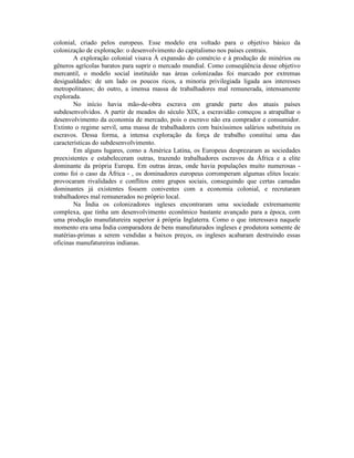 colonial, criado pelos europeus. Esse modelo era voltado para o objetivo básico da
colonização de exploração: o desenvolvimento do capitalismo nos países centrais.
        A exploração colonial visava À expansão do comércio e à produção de minérios ou
gêneros agrícolas baratos para suprir o mercado mundial. Como conseqüência desse objetivo
mercantil, o modelo social instituído nas áreas colonizadas foi marcado por extremas
desigualdades: de um lado os poucos ricos, a minoria privilegiada ligada aos interesses
metropolitanos; do outro, a imensa massa de trabalhadores mal remunerada, intensamente
explorada.
        No início havia mão-de-obra escrava em grande parte dos atuais países
subdesenvolvidos. A partir de meados do século XIX, a escravidão começou a atrapalhar o
desenvolvimento da economia de mercado, pois o escravo não era comprador e consumidor.
Extinto o regime servil, uma massa de trabalhadores com baixíssimos salários substituiu os
escravos. Dessa forma, a intensa exploração da força de trabalho constitui uma das
características do subdesenvolvimento.
        Em alguns lugares, como a América Latina, os Europeus desprezaram as sociedades
preexistentes e estabeleceram outras, trazendo trabalhadores escravos da África e a elite
dominante da própria Europa. Em outras áreas, onde havia populações muito numerosas -
como foi o caso da África - , os dominadores europeus corromperam algumas elites locais:
provocaram rivalidades e conflitos entre grupos sociais, conseguindo que certas camadas
dominantes já existentes fossem coniventes com a economia colonial, e recrutaram
trabalhadores mal remunerados no próprio local.
        Na Índia os colonizadores ingleses encontraram uma sociedade extremamente
complexa, que tinha um desenvolvimento econômico bastante avançado para a época, com
uma produção manufatureira superior à própria Inglaterra. Como o que interessava naquele
momento era uma Índia comparadora de bens manufaturados ingleses e produtora somente de
matérias-primas a serem vendidas a baixos preços, os ingleses acabaram destruindo essas
oficinas manufatureiras indianas.
 