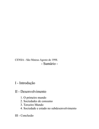 CENSA - São Mateus Agosto de 1998.
                    - Sumário -




I - Introdução

II - Desenvolvimento
    1. O primeiro mundo
    2. Sociedades de consumo
    3. Terceiro Mundo
    4. Sociedade e estado no subdesenvolvimento

III - Conclusão
 