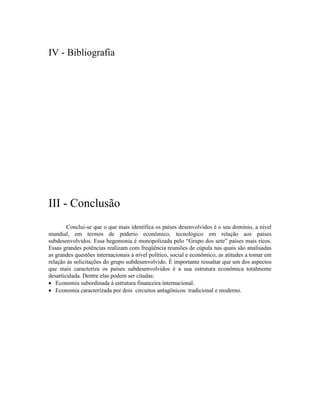 IV - Bibliografia




III - Conclusão
        Conclui-se que o que mais identifica os países desenvolvidos é o seu domínio, a nível
mundial, em termos de poderio econômico, tecnológico em relação aos países
subdesenvolvidos. Essa hegemonia é monopolizada pelo “Grupo dos sete” países mais ricos.
Essas grandes potências realizam com freqüência reuniões de cúpula nas quais são analisadas
as grandes questões internacionais a nível político, social e econômico, as atitudes a tomar em
relação às solicitações do grupo subdesenvolvido. É importante ressaltar que um dos aspectos
que mais caracteriza os países subdesenvolvidos é a sua estrutura econômica totalmente
desarticulada. Dentre elas podem ser citadas:
· Economia subordinada à estrutura financeira internacional.
· Economia caracterizada por dois circuitos antagônicos: tradicional e moderno.
 