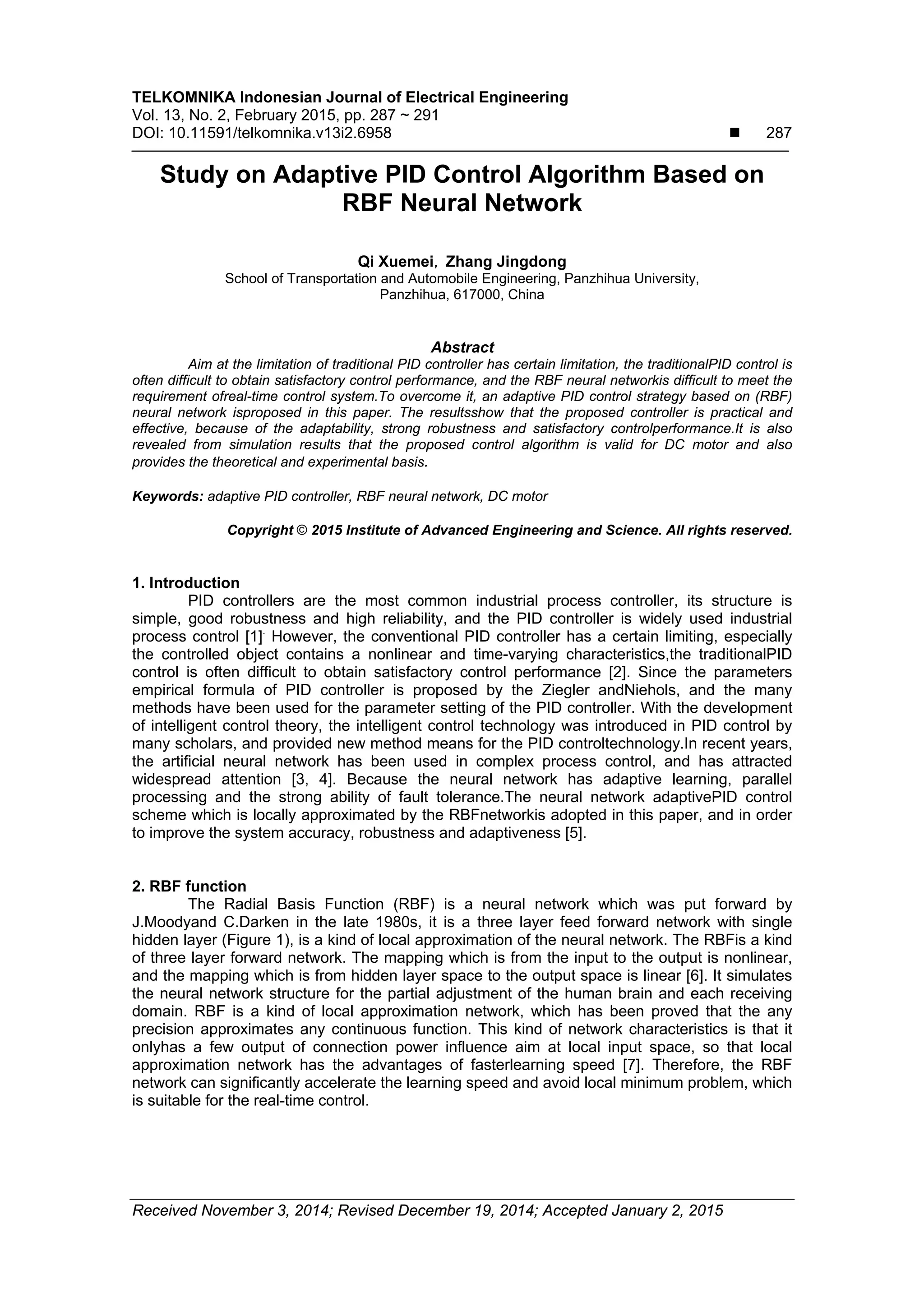 TELKOMNIKA Indonesian Journal of Electrical Engineering Vol. 13, No. 2, February 2015, pp. 287 ~ 291 DOI: 10.11591/telkomnika.v13i2.6958  287 Received November 3, 2014; Revised December 19, 2014; Accepted January 2, 2015 Study on Adaptive PID Control Algorithm Based on RBF Neural Network Qi Xuemei，Zhang Jingdong School of Transportation and Automobile Engineering, Panzhihua University, Panzhihua, 617000, China Abstract Aim at the limitation of traditional PID controller has certain limitation, the traditionalPID control is often difficult to obtain satisfactory control performance, and the RBF neural networkis difficult to meet the requirement ofreal-time control system.To overcome it, an adaptive PID control strategy based on (RBF) neural network isproposed in this paper. The resultsshow that the proposed controller is practical and effective, because of the adaptability, strong robustness and satisfactory controlperformance.It is also revealed from simulation results that the proposed control algorithm is valid for DC motor and also provides the theoretical and experimental basis. Keywords: adaptive PID controller, RBF neural network, DC motor Copyright © 2015 Institute of Advanced Engineering and Science. All rights reserved. 1. Introduction PID controllers are the most common industrial process controller, its structure is simple, good robustness and high reliability, and the PID controller is widely used industrial process control [1]. However, the conventional PID controller has a certain limiting, especially the controlled object contains a nonlinear and time-varying characteristics,the traditionalPID control is often difficult to obtain satisfactory control performance [2]. Since the parameters empirical formula of PID controller is proposed by the Ziegler andNiehols, and the many methods have been used for the parameter setting of the PID controller. With the development of intelligent control theory, the intelligent control technology was introduced in PID control by many scholars, and provided new method means for the PID controltechnology.In recent years, the artificial neural network has been used in complex process control, and has attracted widespread attention [3, 4]. Because the neural network has adaptive learning, parallel processing and the strong ability of fault tolerance.The neural network adaptivePID control scheme which is locally approximated by the RBFnetworkis adopted in this paper, and in order to improve the system accuracy, robustness and adaptiveness [5]. 2. RBF function The Radial Basis Function (RBF) is a neural network which was put forward by J.Moodyand C.Darken in the late 1980s, it is a three layer feed forward network with single hidden layer (Figure 1), is a kind of local approximation of the neural network. The RBFis a kind of three layer forward network. The mapping which is from the input to the output is nonlinear, and the mapping which is from hidden layer space to the output space is linear [6]. It simulates the neural network structure for the partial adjustment of the human brain and each receiving domain. RBF is a kind of local approximation network, which has been proved that the any precision approximates any continuous function. This kind of network characteristics is that it onlyhas a few output of connection power influence aim at local input space, so that local approximation network has the advantages of fasterlearning speed [7]. Therefore, the RBF network can significantly accelerate the learning speed and avoid local minimum problem, which is suitable for the real-time control. 