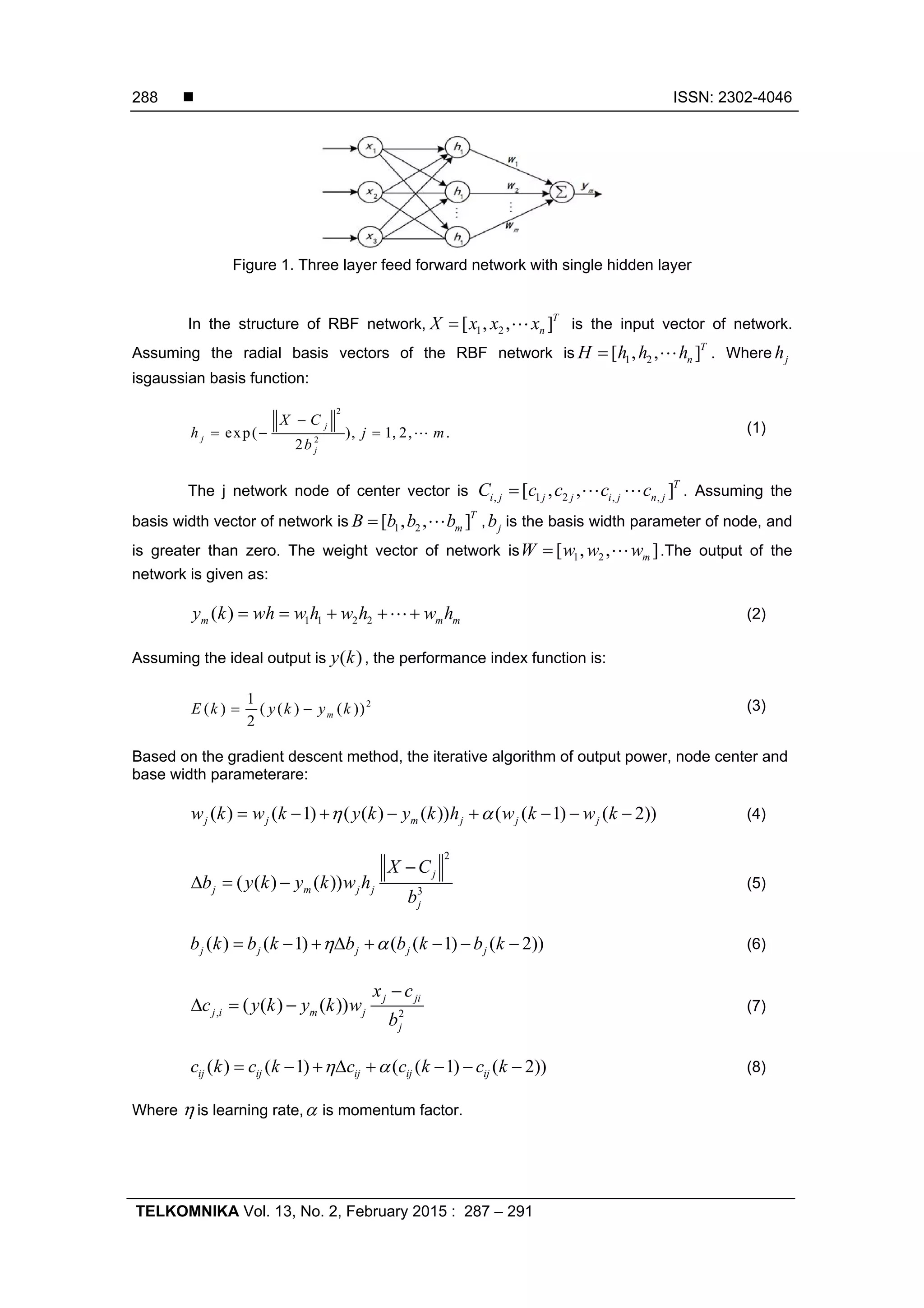  ISSN: 2302-4046 TELKOMNIKA Vol. 13, No. 2, February 2015 : 287 – 291 288 Figure 1. Three layer feed forward network with single hidden layer In the structure of RBF network, 1 2[ , , ]T nX x x x  is the input vector of network. Assuming the radial basis vectors of the RBF network is 1 2[ , , ]T nH h h h  . Where jh isgaussian basis function: 2 2 exp( ), 1, 2, . 2 j j j X C h j m b      (1) The j network node of center vector is , 1 2 , ,[ , , ]T i j j j i j n jC c c c c   . Assuming the basis width vector of network is 1 2[ , , ]T mB b b b  , jb is the basis width parameter of node, and is greater than zero. The weight vector of network is 1 2[ , , ]mW w w w  .The output of the network is given as: 1 1 2 2( )m m my k wh w h w h w h     (2) Assuming the ideal output is ( )y k , the performance index function is: 21 ( ) ( ( ) ( )) 2 mE k y k y k  (3) Based on the gradient descent method, the iterative algorithm of output power, node center and base width parameterare: ( ) ( 1) ( ( ) ( )) ( ( 1) ( 2))j j m j j jw k w k y k y k h w k w k         (4) 2 3 ( ( ) ( )) j j m j j j X C b y k y k w h b     (5) ( ) ( 1) ( ( 1) ( 2))j j j j jb k b k b b k b k         (6) , 2 ( ( ) ( )) j ji j i m j j x c c y k y k w b     (7) ( ) ( 1) ( ( 1) ( 2))ij ij ij ij ijc k c k c c k c k         (8) Where  is learning rate, is momentum factor. 
