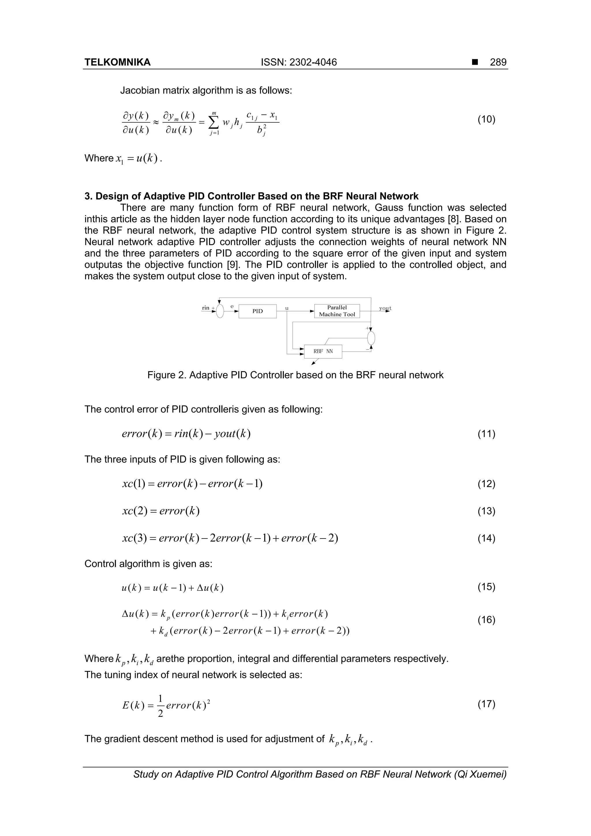 TELKOMNIKA ISSN: 2302-4046  Study on Adaptive PID Control Algorithm Based on RBF Neural Network (Qi Xuemei) 289 Jacobian matrix algorithm is as follows: 1 1 2 1 ( )( ) ( ) ( ) m jm j j j j c xy ky k w h u k u k b       (10) Where 1 ( )x u k . 3. Design of Adaptive PID Controller Based on the BRF Neural Network There are many function form of RBF neural network, Gauss function was selected inthis article as the hidden layer node function according to its unique advantages [8]. Based on the RBF neural network, the adaptive PID control system structure is as shown in Figure 2. Neural network adaptive PID controller adjusts the connection weights of neural network NN and the three parameters of PID according to the square error of the given input and system outputas the objective function [9]. The PID controller is applied to the controlled object, and makes the system output close to the given input of system. Figure 2. Adaptive PID Controller based on the BRF neural network The control error of PID controlleris given as following: ( ) ( ) ( )error k rin k yout k  (11) The three inputs of PID is given following as: (1) ( ) ( 1)xc error k error k   (12) (2) ( )xc error k (13) (3) ( ) 2 ( 1) ( 2)xc error k error k error k     (14) Control algorithm is given as: ( ) ( 1) ( )u k u k u k    (15) ( ) ( ( ) ( 1)) ( ) ( ( ) 2 ( 1) ( 2)) p i d u k k error k error k k error k k error k error k error k          (16) Where , ,p i dk k k arethe proportion, integral and differential parameters respectively. The tuning index of neural network is selected as: 21 ( ) ( ) 2 E k error k (17) The gradient descent method is used for adjustment of , ,p i dk k k . 