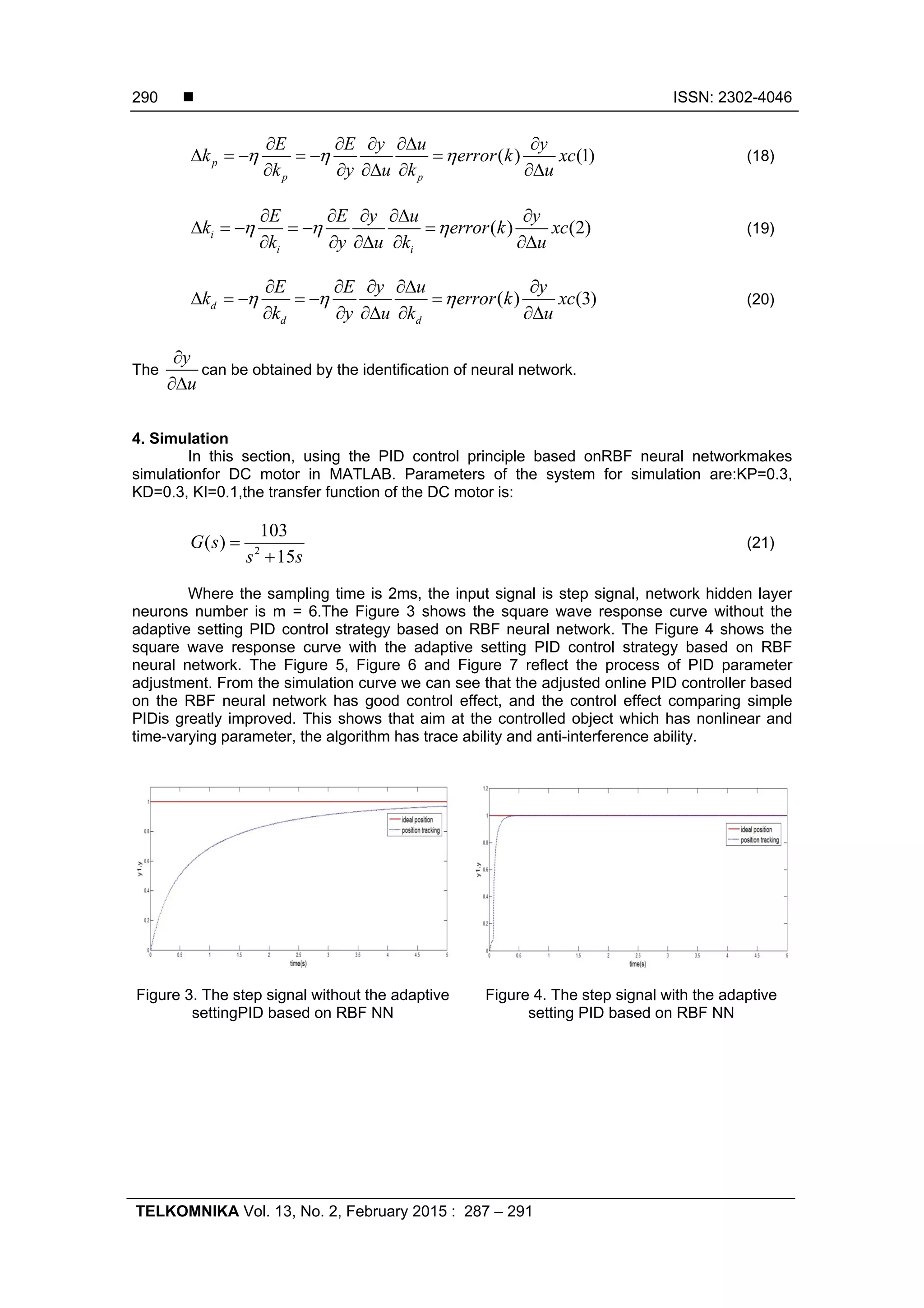  ISSN: 2302-4046 TELKOMNIKA Vol. 13, No. 2, February 2015 : 287 – 291 290 ( ) (1)p p p E E y u y k error k xc k y u k u                    (18) ( ) (2)i i i E E y u y k error k xc k y u k u                    (19) ( ) (3)d d d E E y u y k error k xc k y u k u                    (20) The y u   can be obtained by the identification of neural network. 4. Simulation In this section, using the PID control principle based onRBF neural networkmakes simulationfor DC motor in MATLAB. Parameters of the system for simulation are:KP=0.3, KD=0.3, KI=0.1,the transfer function of the DC motor is: 2 103 ( ) 15 G s s s   (21) Where the sampling time is 2ms, the input signal is step signal, network hidden layer neurons number is m = 6.The Figure 3 shows the square wave response curve without the adaptive setting PID control strategy based on RBF neural network. The Figure 4 shows the square wave response curve with the adaptive setting PID control strategy based on RBF neural network. The Figure 5, Figure 6 and Figure 7 reflect the process of PID parameter adjustment. From the simulation curve we can see that the adjusted online PID controller based on the RBF neural network has good control effect, and the control effect comparing simple PIDis greatly improved. This shows that aim at the controlled object which has nonlinear and time-varying parameter, the algorithm has trace ability and anti-interference ability. Figure 3. The step signal without the adaptive settingPID based on RBF NN Figure 4. The step signal with the adaptive setting PID based on RBF NN 