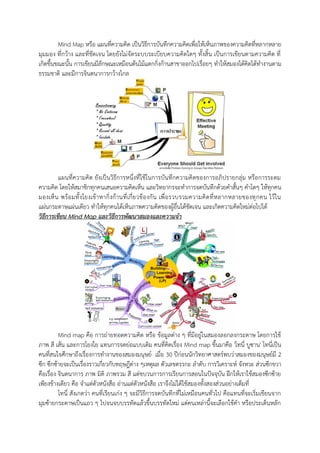 Mind Map หรือ แผนที่ความคิด เป็นวิธีการบันทึกความคิดเพื่อให้เห็นภาพของความคิดที่หลากหลาย
มุมมอง ที่กว้าง และที่ชัดเจน โดยยังไม่จัดระบบระเบียบความคิดใดๆ ทั้งสิ้น เป็นการเขียนตามความคิด ที่
เกิดขึ้นขณะนั้น การเขียนมีลักษณะเหมือนต้นไม้แตกกิ่งก้านสาขาออกไปเรื่อยๆ ทาให้สมองได้คิดได้ทางานตาม
ธรรมชาติ และมีการจินตนาการกว้างไกล
แผนที่ความคิด ยังเป็นวิธีการหนึ่งที่ใช้ในการบันทึกความคิดของการอภิปรายกลุ่ม หรือการระดม
ความคิด โดยให้สมาชิกทุกคนเสนอความคิดเห็น และวิทยากรจะทาการจดบันทึกด้วยคาสั้นๆ คาโตๆ ให้ทุกคน
มองเห็น พร้อมทั้งโยงเข้าหากิ่งก้านที่เกี่ยวข้องกัน เพื่อรวบรวมความคิดที่หลากหลายของทุกคน ไว้ใน
แผ่นกระดาษแผ่นเดียว ทาให้ทุกคนได้เห็นภาพความคิดของผู้อื่นได้ชัดเจน และเกิดความคิดใหม่ต่อไปได้
วิธีการเขียน Mind Map และวิธีการพัฒนาสมองและความจา
Mind map คือ การถ่ายทอดความคิด หรือ ข้อมูลต่าง ๆ ที่มีอยู่ในสมองลอกลงกระดาษ โดยการใช้
ภาพ สี เส้น และการโยงใย แทนการจดย่อแบบเดิม คนที่คิดเรื่อง Mind map ขึ้นมาคือ 'โทนี่ บูซาน' โทนี่เป็น
คนที่สนใจศึกษาถึงเรื่องการทางานของสมองมนุษย์ เมื่อ 30 ปีก่อนนักวิทยาศาสตร์พบว่าสมองของมนุษย์มี 2
ซีก ซีกซ้ายจะเป็นเรื่องราวเกี่ยวกับทฤษฎีต่าง ๆเหตุผล ตัวเลขตรรกะ ลาดับ การวิเคราะห์ จังหวะ ส่วนซีกขวา
คือเรื่อง จินตนาการ ภาพ มิติ ภาพรวม สี แต่ขบวนการการเรียนการสอนในปัจจุบัน ฝึกให้เราใช้สมองซีกซ้าย
เพียงข้างเดียว คือ จาแต่ตัวหนังสือ อ่านแต่ตัวหนังสือ เราจึงไม่ได้ใช้สมองทั้งสองส่วนอย่างเต็มที่
โทนี่ สังเกตว่า คนที่เรียนเก่ง ๆ จะมีวิธีการจดบันทึกที่ไม่เหมือนคนทั่วไป คือแทนที่จะเริ่มเขียนจาก
มุมซ้ายกระดาษเป็นแถว ๆ ไปจนจบบรรทัดแล้วขึ้นบรรทัดใหม่ แต่คนเหล่านี้จะเลือกใช้คา หรือประเด็นหลัก
 
