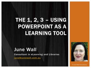 June Wall
Consultant in eLearning and Libraries
june@junewall.com.au
THE 1, 2, 3 – USING
POWERPOINT AS A
LEARNING TOOL
© June Wall Consultancy
 