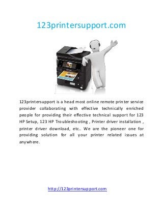 123printersupport.com
123printersupport is a head most online remote printer service
provider collaborating with effective technically enriched
people for providing their effective technical support for 123
HP Setup, 123 HP Troubleshooting , Printer driver installation ,
printer driver download, etc.. We are the pioneer one for
providing solution for all your printer related issues at
anywhere.
http://123printersupport.com
 