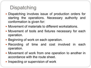 Dispatching
 Dispatching involves issue of production orders for
starting the operations. Necessary authority and
conformation is given for:
 Movement of materials to different workstations.
 Movement of tools and fixtures necessary for each
operation.
 Beginning of work on each operation.
 Recording of time and cost involved in each
operation.
 Movement of work from one operation to another in
accordance with the route sheet.
 Inspecting or supervision of work
 