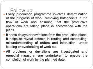 Follow up
 Every production programme involves determination
of the progress of work, removing bottlenecks in the
flow of work and ensuring that the productive
operations are taking place in accordance with the
plans.
 It spots delays or deviations from the production plans.
It helps to reveal detects in routing and scheduling,
misunderstanding of orders and instruction, under
loading or overloading of work etc.
 All problems or deviations are investigated and
remedial measurer are undertaken to ensure the
completion of work by the planned date.
 
