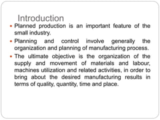 Introduction
 Planned production is an important feature of the
small industry.
 Planning and control involve generally the
organization and planning of manufacturing process.
 The ultimate objective is the organization of the
supply and movement of materials and labour,
machines utilization and related activities, in order to
bring about the desired manufacturing results in
terms of quality, quantity, time and place.
 