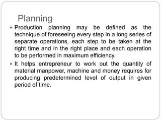 Planning
 Production planning may be defined as the
technique of foreseeing every step in a long series of
separate operations, each step to be taken at the
right time and in the right place and each operation
to be performed in maximum efficiency.
 It helps entrepreneur to work out the quantity of
material manpower, machine and money requires for
producing predetermined level of output in given
period of time.
 