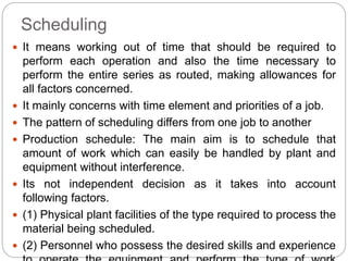Scheduling
 It means working out of time that should be required to
perform each operation and also the time necessary to
perform the entire series as routed, making allowances for
all factors concerned.
 It mainly concerns with time element and priorities of a job.
 The pattern of scheduling differs from one job to another
 Production schedule: The main aim is to schedule that
amount of work which can easily be handled by plant and
equipment without interference.
 Its not independent decision as it takes into account
following factors.
 (1) Physical plant facilities of the type required to process the
material being scheduled.
 (2) Personnel who possess the desired skills and experience
 
