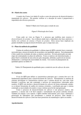 10 – Matriz dos custos

       A matriz dos Custos (ver tabela 9) avalia o custo dos processos de desenvolvimento e
manutenção do software. Ela permite verificar se a alocação de custos é proporcional a
importância dos diversos processos.


                     Tabela 9: Matriz dos Custos para o estudo de caso.


                              Figura 9: Priorização dos Custos


       Como pode ser visto na Figura 9, o processo que mobiliza mais recursos é
desenvolvimento do produto. Isso evidencia ainda mais a importância das fases anteriores –
Análise dos atributos do sistema e Projeto do produto. Erros nessas fases implicam em
grande retrabalho na etapa de desenvolvimento, que é a etapa mais cara.

11 – Plano da melhoria da qualidade

        O plano de melhoria da qualidade é a última etapa do QFD e permite fazer a transição
necessária para o desenvolvimento de um produto com qualidade superior. Este planejamento
é feito a partir dos resultados de todas as matrizes anteriores. Os itens priorizados em cada
etapa são contemplados no plano de melhorias. Como as matrizes são interrelacionadas, o
plano final é constituído de uma série de ações integradas, definidas a partir de um mesmo
alinhamento: a satisfação das necessidades do cliente. Um resumo do planejamento da
qualidade aparece na tabela 10.


     Tabela 10: Planejamento da qualidades para o estudo de caso do software de custo.


12. Conclusões

        O uso do QFD para definir as características principais que o sistema deve ter é de
fundamental importância para o desenvolvimento do software. Normalmente os analistas de
sistemas privilegiam as características técnicas que o sistema deverá ter, com uma visão
limitada e tecnicista, que não contempla o universo de características valorizadas pelos
usuários. O QFD vem auxiliar o desenvolvimento do software de forma estruturada, unindo-
se as demais ferramentas de análise de sistemas existentes, e auxiliando para que o sistema
contemple as necessidades do usuário e exija o mínimo possível de reprogramação.
        Como o processo de desenvolvimento de software é um processo criativo, não
repetitivo, o mesmo não é de fácil controle e normalmente não possui controles formais.
Também em relação e esse aspecto, o QFD contribui efetivamente, pois exige a definição e
priorização de indicadores que possibilitam o controle do processo, tanto durante o
desenvolvimento do software como nas fases posteriores de manutenção e apoio ao usuário.


Agradecimentos
 