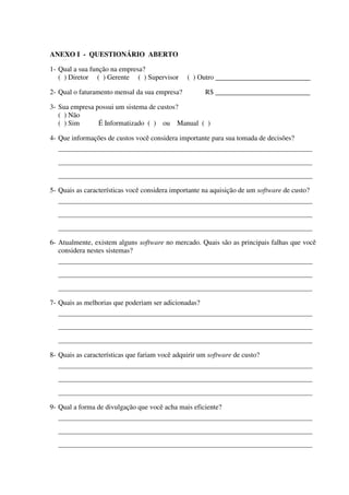 ANEXO I - QUESTIONÁRIO ABERTO

1- Qual a sua função na empresa?
   ( ) Diretor ( ) Gerente ( ) Supervisor       ( ) Outro ___________________________

2- Qual o faturamento mensal da sua empresa?          R$ ___________________________

3- Sua empresa possui um sistema de custos?
   ( ) Não
   ( ) Sim      É Informatizado ( ) ou Manual ( )

4- Que informações de custos você considera importante para sua tomada de decisões?
  ______________________________________________________________________________________

  ______________________________________________________________________________________

  ______________________________________________________________________________________

5- Quais as características você considera importante na aquisição de um software de custo?
  ______________________________________________________________________________________

  ______________________________________________________________________________________

  ______________________________________________________________________________________

6- Atualmente, existem alguns software no mercado. Quais são as principais falhas que você
   considera nestes sistemas?
  ______________________________________________________________________________________

  ______________________________________________________________________________________

  ______________________________________________________________________________________

7- Quais as melhorias que poderiam ser adicionadas?
  ______________________________________________________________________________________

  ______________________________________________________________________________________

  ______________________________________________________________________________________

8- Quais as características que fariam você adquirir um software de custo?
  ______________________________________________________________________________________

  ______________________________________________________________________________________

  ______________________________________________________________________________________

9- Qual a forma de divulgação que você acha mais eficiente?
  ______________________________________________________________________________________

  ______________________________________________________________________________________

  ______________________________________________________________________________________
 