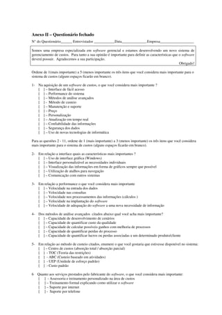 Anexo II – Questionário fechado
N° do Questionário______ Entrevistador ___________Data_____________.Empresa__________________

Somos uma empresa especializada em software gerencial e estamos desenvolvendo um novo sistema de
gerenciamento de custos. Para tanto a sua opinião é importante para definir as características que o software
deverá possuir. Agradecemos a sua participação.
                                                                                                   Obrigado!

Ordene de 1(mais importante) a 5 (menos importante os três itens que você considera mais importante para o
sistema de custos (alguns espaços ficarão em branco).

1- Na aquisição de um software de custos, o que você considera mais importante ?
   [ ] – Interface de fácil acesso
   [ ] – Performance do sistema
   [ ] – Métodos de análise avançados
   [ ] - Método de custeio
   [ ] – Manutenção e suporte
   [ ] – Preço
   [ ] – Personalização
   [ ] – Atualização em tempo real
   [ ] – Confiabilidade das informações
   [ ] – Segurança dos dados
   [ ] – Uso de novas tecnologias de informática

Para as questões 2 - 11, ordene de 1 (mais importante) a 3 (menos importante) os três itens que você considera
mais importante para o sistema de custos (alguns espaços ficarão em branco).

2- Em relação a interface quais as características mais importantes ?
   [ ] – Uso de interface gráfica (Windows)
   [ ] – Interface personalizável as necessidades individuais
   [ ] – Visualização das informações em forma de gráficos sempre que possível
   [ ] – Utilização de atalhos para navegação
   [ ] – Comunicação com outros sistemas

3- Em relação a performance o que você considera mais importante
   [ ] – Velocidade na entrada dos dados
   [ ] – Velocidade nas consultas
   [ ] – Velocidade nos processamentos das informações (cálculos )
   [ ] – Velocidade na implantação do software
   [ ] – Velocidade de adequação do software a uma nova necessidade de informação

4- Dos métodos de análise avançados citados abaixo qual você acha mais importante?
   [ ] – Capacidade de desenvolvimento de cenários
   [ ] – Capacidade de quantificar custo da qualidade
   [ ] – Capacidade de calcular possíveis ganhos com melhoria de processos
   [ ] – Capacidade de quantificar perdas do processo
   [ ] – Capacidade de quantificar lucros ou perdas associadas a um determinado produto/cliente

5- Em relação ao método de custeio citados, enumere o que você gostaria que estivesse disponível no sistema:
   [ ] – Centro de custos (absorçâo total / absorção parcial)
   [ ] - TOC (Teoria das restrições)
   [ ] - ABC (Custeio baseado em atividades)
   [ ] - UEP (Unidede de esforço padrão)
   [ ] - Custo padrão

6   Quanto aos serviços prestados pelo fabricante do software, o que você considera mais importante:
    [ ] - Assessoria e treinamento personalizado na área de custos
    [ ] – Treinamento formal explicando como utilizar o software
    [ ] – Suporte por internet
    [ ] - Suporte por telefone
 
