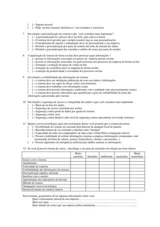 [   ] – Suporte pessoal
    [   ] – Help on-line (manuais eletrônicos) com exemplos e exercícios

7   Em relação a personalização do sistema o que você considera mais importante?
    [ ] – A personalização do software deve ser feita pela software-house
    [ ] – O sistema deve permitir que o próprio usuário faça as suas personalizações
    [ ] – O atendimento de suporte e manutenção deve ser personalizado a sua empresa
    [ ] – Permitir a personalização por parte do usuário das telas de entrada dos dados
    [ ] – Permitir a personalização das consultas e análise de custos por parte do usuário

8   A atualização do sistema de forma on-line deve priorizar quais informações ?
    [ ] – possuir as informações associadas aos preços de matérias primas on-line
    [ ] – possuir as informações associadas aos gastos/receitas dos processos da empresa de forma on-line
    [ ] – formação e avaliação do preço de venda on-line
    [ ] – formação do custo/hora setor ou máquina de forma on-line
    [ ] – avaliação da produtividade e ociosidade dos processos on-line

9   Em relação a confiabilidade das informações do sistema
    [ ] – o sistema deve ser inteligente p/detecção de erros nos dados e informações
    [ ] – o sistema deve ser capaz de alocar custos sem distorções
    [ ] – o sistema deve trabalhar com informações exatas
    [ ] – o sistema deve possuir informações condizentes com a realidade (não necessariamente exatas)
    [ ] – o sistema deve possuir indicadores que quantificam o grau de confiabilidade da fonte das
    informações apresentadas pelo mesmo.

10 Em relação a segurança de acesso e a integridade dos dados o que você considera mais importante
   [ ] – Back-up on-line dos dados
   [ ] – Segurança de acesso controlado por senhas
   [ ] – Segurança contra perda de dados por queda do sistema
   [ ] – Segurança contra vírus
   [ ] – Segurança contra Hackers (alto nível de segurança contra especialistas em invadir sistemas)

11 Quanto a novas tecnologias quais das tecnologias abaixo você gostaria que o sistema possuísse
   [ ] – Possibilidade do sistema ser acessado pela Internet de qualquer local do planeta
   [ ] – Reconhecimento de voz tornando a interface mais “humana”
   [ ] – Capacidade de rodar em computadores de mão como o Palm-Pilot (computação móvel)
   [ ] – Possuir a habilidade de coletar informações externas a empresa (informações estruturadas e não
        estruturadas da bolsa de valores, jornais, fornecedores, clientes, concorrentes...)
   [ ] – Possuir algoritmos de inteligência artificial para melhor analisar as informações.

12 - Se você já possui sistema de custos, classifique o seu grau de satisfação em relação aos itens abaixo:
                                                Muito                                                     Muito
                                               satisfeito   Satisfeito   Indiferente    insatisfeito   insatisfeito
Gastos com o sistema
Atendimento
Velocidade de resposta
Confiabilidade das informações do sistema
Personalização rápida e eficiente
Interface com o usuário
Apresentação dos indicadores de decisão
Método de custeio
Adequação a novas tecnologias
Desenvolvimento de cenários futuros

Para terminar, gostaríamos de ter algumas informações sobre você.
         Qual o faturamento mensal da sua empresa...…………………………………...............................
         Qual seu cargo: ....................................…………………………………………………………….
         Qual método de custos que sua empresa utiliza atualmente.....................…………………….........
 